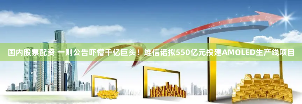 国内股票配资 一则公告吓懵千亿巨头！维信诺拟550亿元投建AMOLED生产线项目