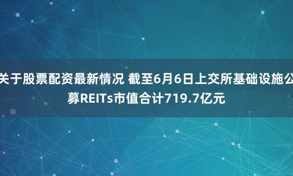 关于股票配资最新情况 截至6月6日上交所基础设施公募REITs市值合计719.7亿元