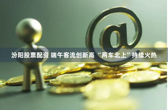 汾阳股票配资 端午客流创新高 “两车北上”持续火热