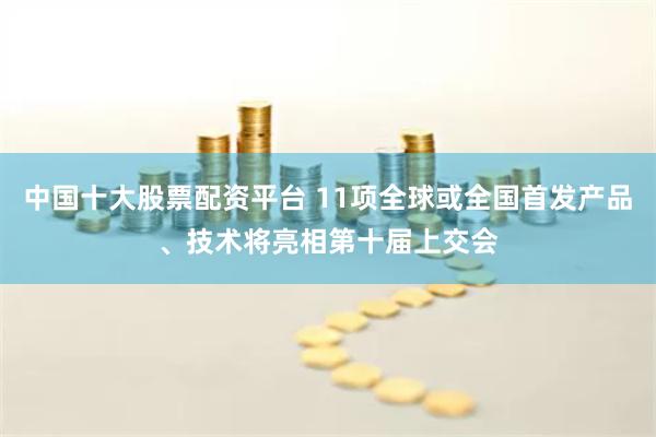 中国十大股票配资平台 11项全球或全国首发产品、技术将亮相第十届上交会
