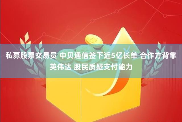 私募股票交易员 中贝通信签下近5亿长单 合作方背靠英伟达 股民质疑支付能力