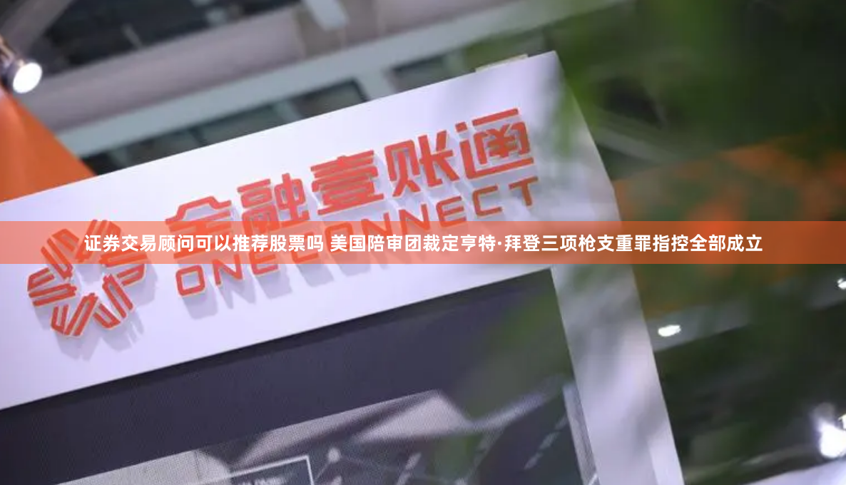证券交易顾问可以推荐股票吗 美国陪审团裁定亨特·拜登三项枪支重罪指控全部成立