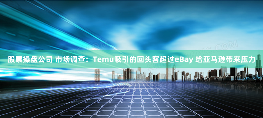 股票操盘公司 市场调查：Temu吸引的回头客超过eBay 给亚马逊带来压力
