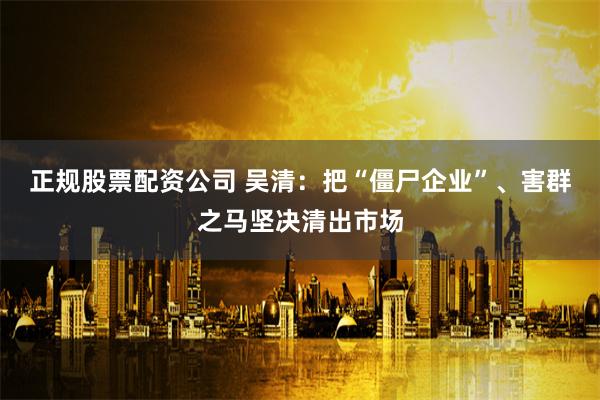 正规股票配资公司 吴清:把“僵尸企业”、害群之马坚决清出市场