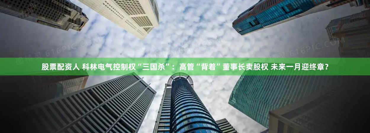 股票配资人 科林电气控制权“三国杀”：高管“背着”董事长卖股权 未来一月迎终章？