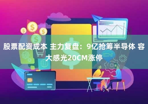 股票配资成本 主力复盘：9亿抢筹半导体 容大感光20CM涨停