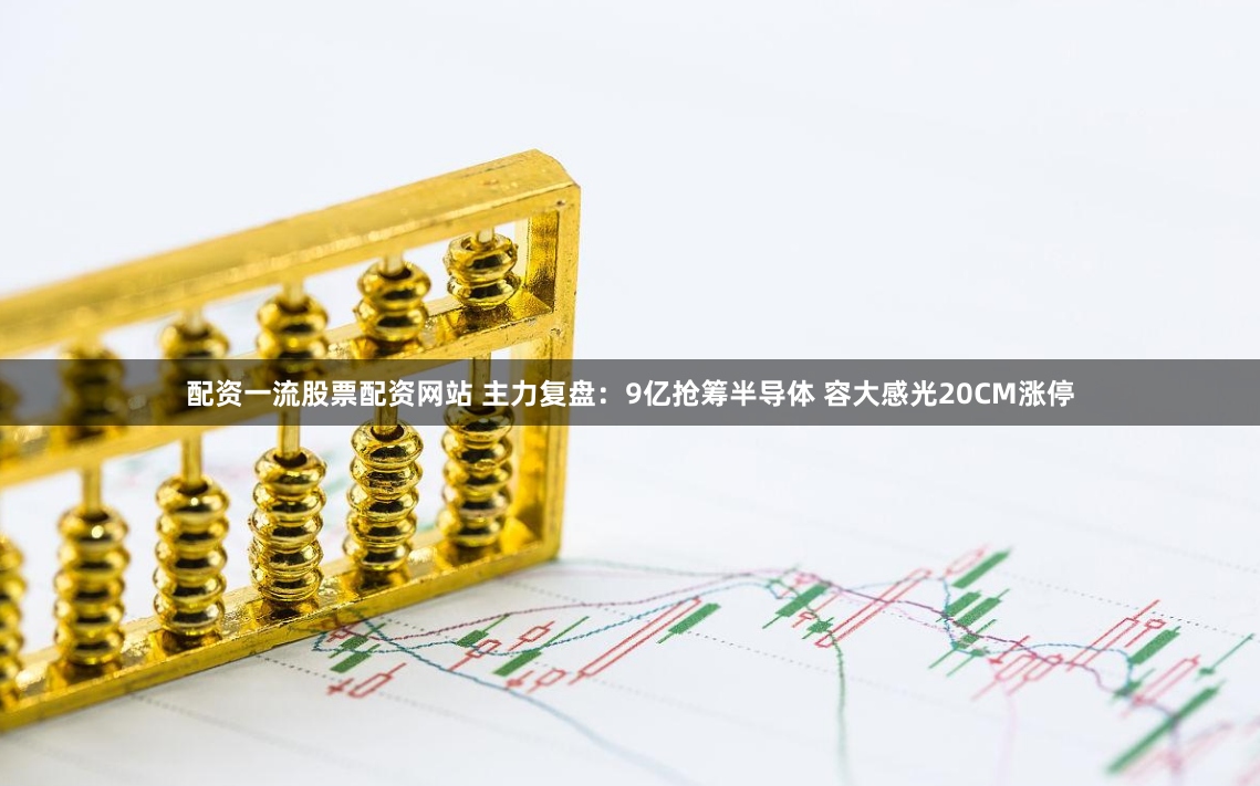 配资一流股票配资网站 主力复盘：9亿抢筹半导体 容大感光20CM涨停
