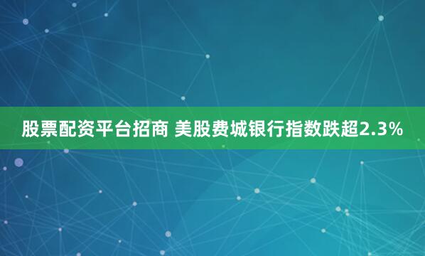 股票配资平台招商 美股费城银行指数跌超2.3%