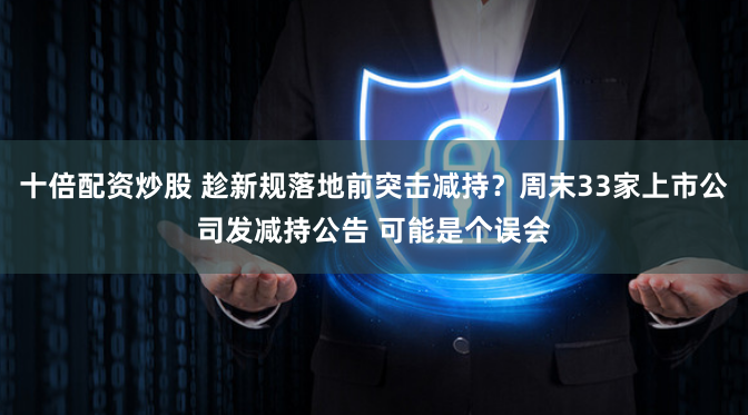 十倍配资炒股 趁新规落地前突击减持？周末33家上市公司发减持公告 可能是个误会