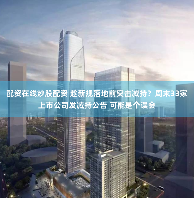 配资在线炒股配资 趁新规落地前突击减持？周末33家上市公司发减持公告 可能是个误会