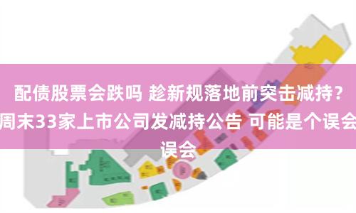配债股票会跌吗 趁新规落地前突击减持？周末33家上市公司发减持公告 可能是个误会
