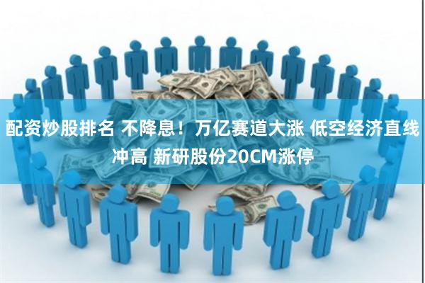 配资炒股排名 不降息！万亿赛道大涨 低空经济直线冲高 新研股份20CM涨停
