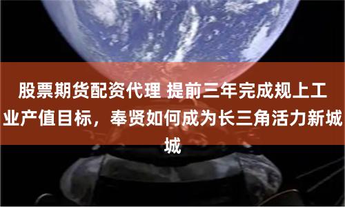 股票期货配资代理 提前三年完成规上工业产值目标，奉贤如何成为长三角活力新城