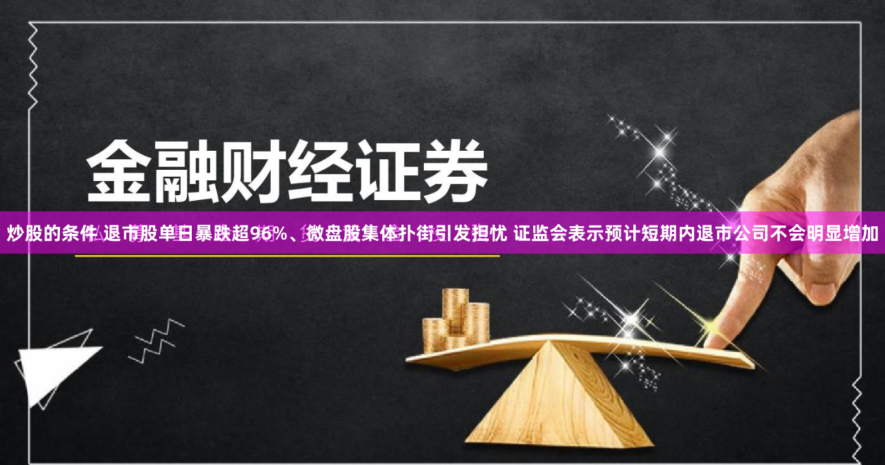 炒股的条件 退市股单日暴跌超96%、微盘股集体扑街引发担忧 证监会表示预计短期内退市公司不会明显增加