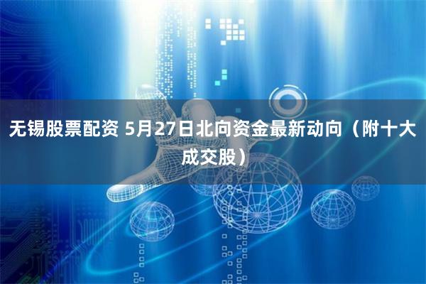 无锡股票配资 5月27日北向资金最新动向（附十大成交股）