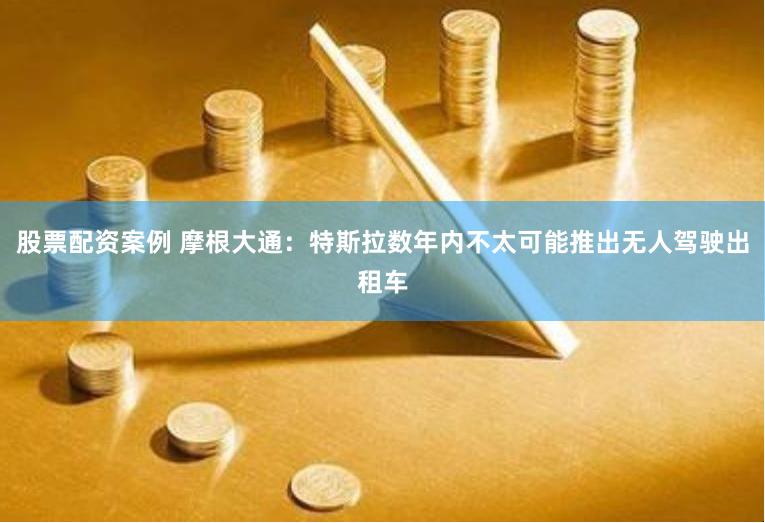 股票配资案例 摩根大通：特斯拉数年内不太可能推出无人驾驶出租车