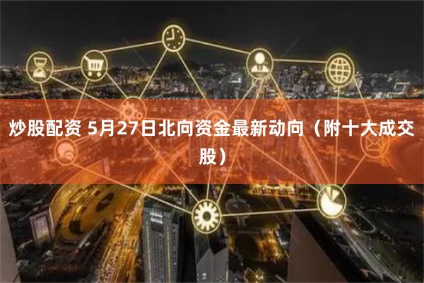 炒股配资 5月27日北向资金最新动向（附十大成交股）