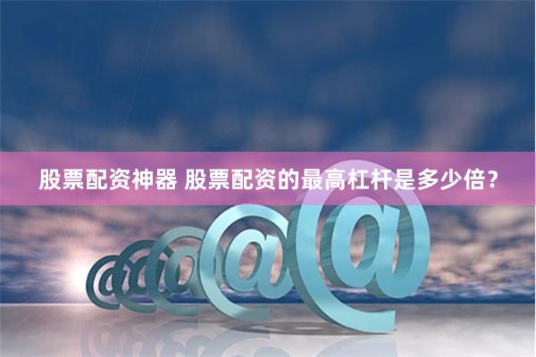 股票配资神器 股票配资的最高杠杆是多少倍？
