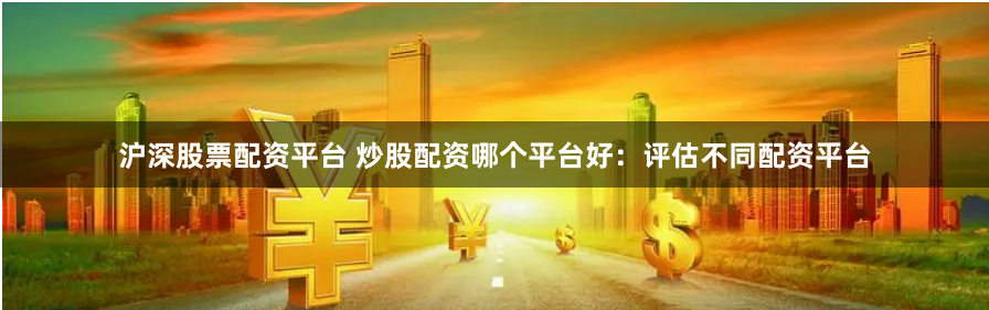 沪深股票配资平台 炒股配资哪个平台好：评估不同配资平台