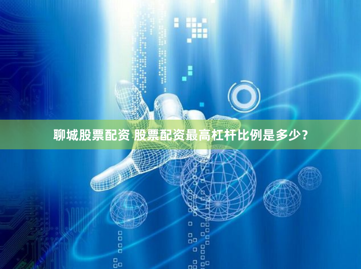聊城股票配资 股票配资最高杠杆比例是多少？