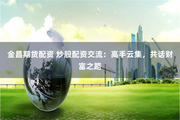 金昌期货配资 炒股配资交流:高手云集,共话财富之路