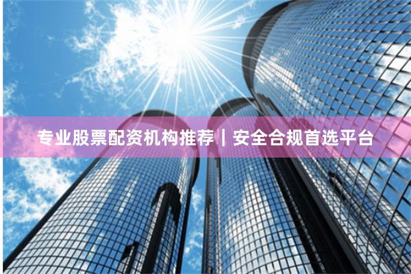 专业股票配资机构推荐｜安全合规首选平台