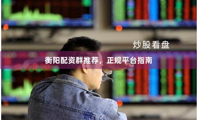 衡阳配资群推荐，正规平台指南