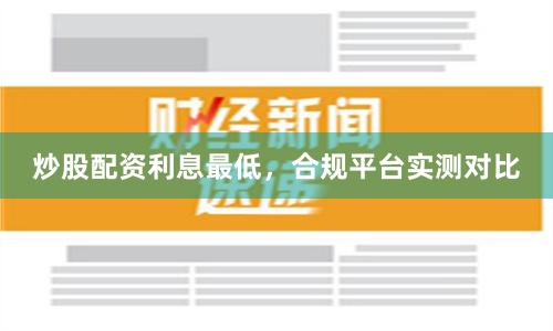 炒股配资利息最低，合规平台实测对比