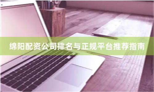 绵阳配资公司排名与正规平台推荐指南