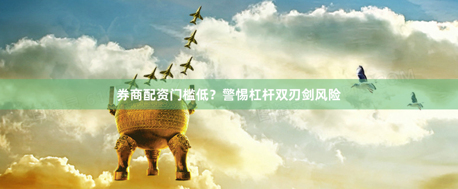 券商配资门槛低?警惕杠杆双刃剑风险